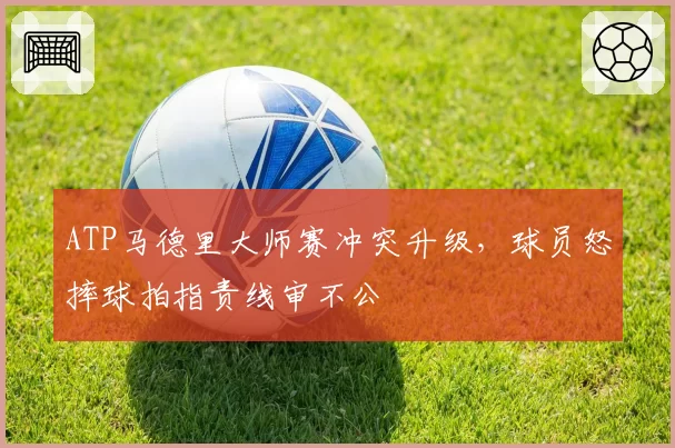 ATP马德里大师赛冲突升级，球员怒摔球拍指责线审不公