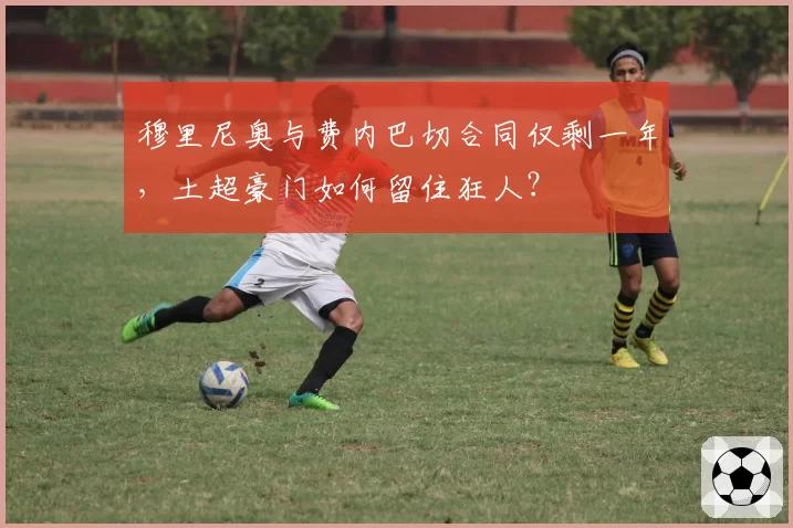 穆里尼奥与费内巴切合同仅剩一年，土超豪门如何留住狂人？