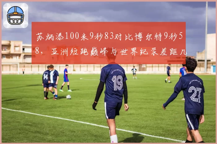 苏炳添100米9秒83对比博尔特9秒58，亚洲短跑巅峰与世界纪录差距几何？