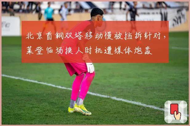 北京首钢双塔移动慢被挡拆针对，莱登临场换人时机遭媒体炮轰