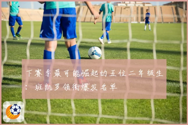 下赛季最可能崛起的五位二年级生：班凯罗领衔爆发名单