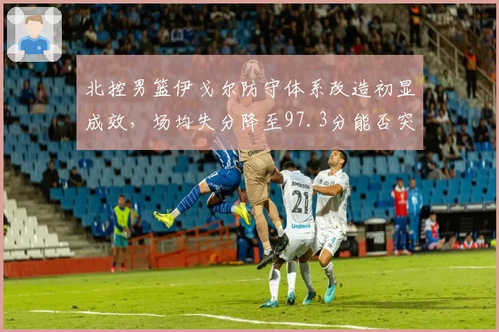 北控男篮伊戈尔防守体系改造初显成效，场均失分降至97.3分能否突破季后赛首轮