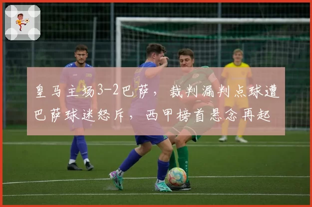 皇马主场3-2巴萨，裁判漏判点球遭巴萨球迷怒斥，西甲榜首悬念再起