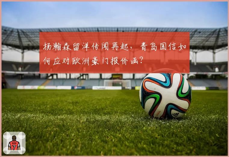 杨瀚森留洋传闻再起，青岛国信如何应对欧洲豪门报价函？