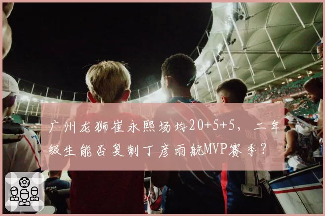 广州龙狮崔永熙场均20+5+5，二年级生能否复制丁彦雨航MVP赛季？