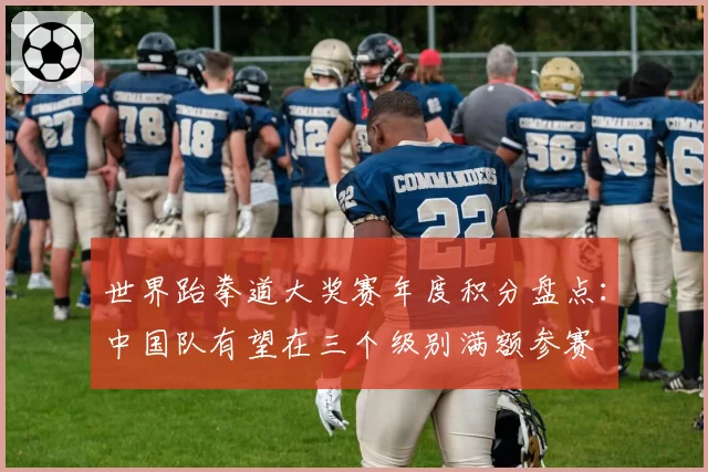 世界跆拳道大奖赛年度积分盘点：中国队有望在三个级别满额参赛