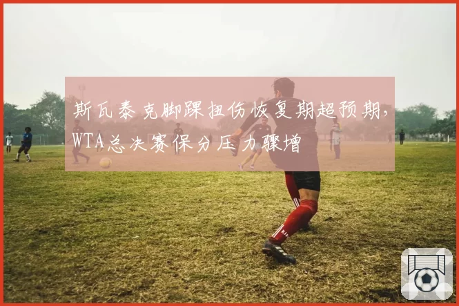 斯瓦泰克脚踝扭伤恢复期超预期，WTA总决赛保分压力骤增