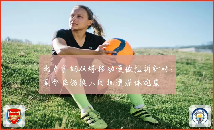 北京首钢双塔移动慢被挡拆针对,莱登临场换人时机遭媒体炮轰