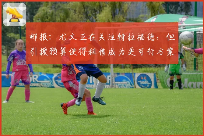 邮报:尤文正在关注特拉福德,但引援预算使得租借成为更可行方案