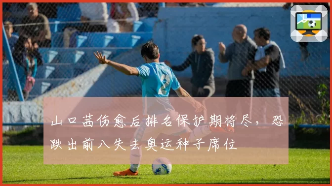 山口茜伤愈后排名保护期将尽，恐跌出前八失去奥运种子席位