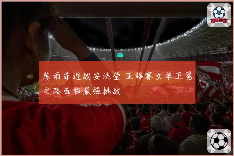 陈雨菲迎战安洗莹 亚锦赛女单卫冕之路面临最强挑战