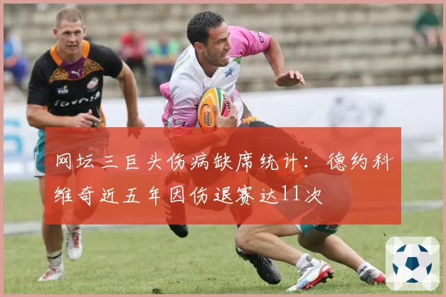 网坛三巨头伤病缺席统计：德约科维奇近五年因伤退赛达11次