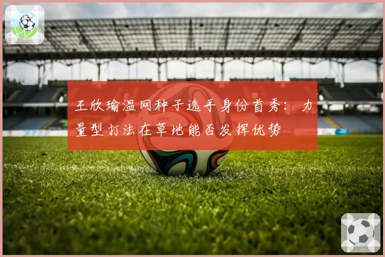 王欣瑜温网种子选手身份首秀：力量型打法在草地能否发挥优势