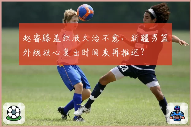 赵睿膝盖积液久治不愈，新疆男篮外线核心复出时间表再推迟？