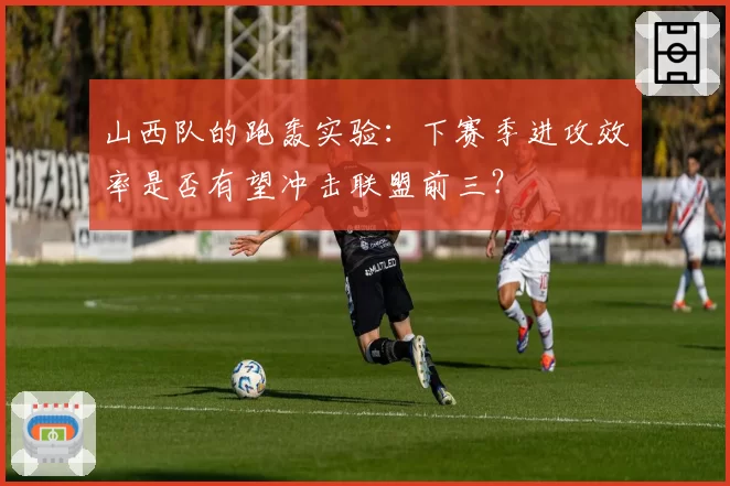 山西队的跑轰实验：下赛季进攻效率是否有望冲击联盟前三？