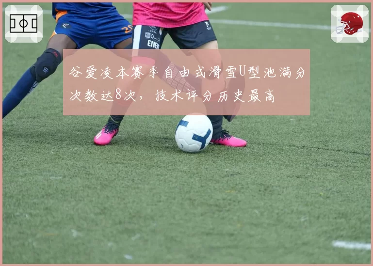 谷爱凌本赛季自由式滑雪U型池满分次数达8次，技术评分历史最高