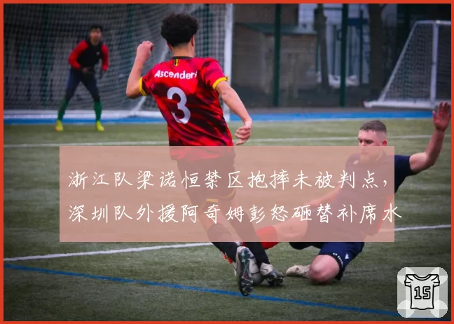 浙江队梁诺恒禁区抱摔未被判点，深圳队外援阿奇姆彭怒砸替补席水瓶
