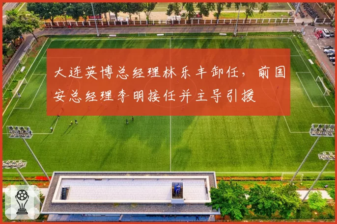 大连英博总经理林乐丰卸任,前国安总经理李明接任并主导引援