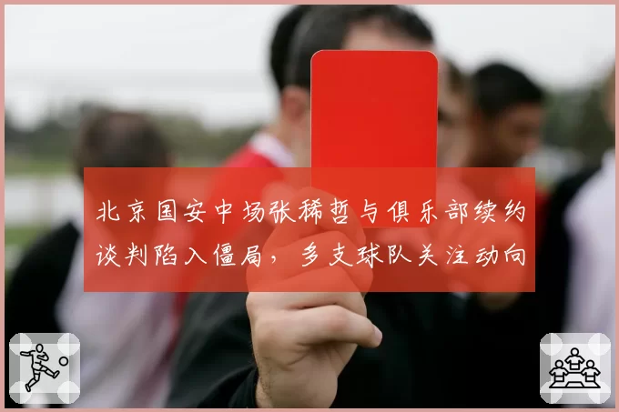 北京国安中场张稀哲与俱乐部续约谈判陷入僵局，多支球队关注动向