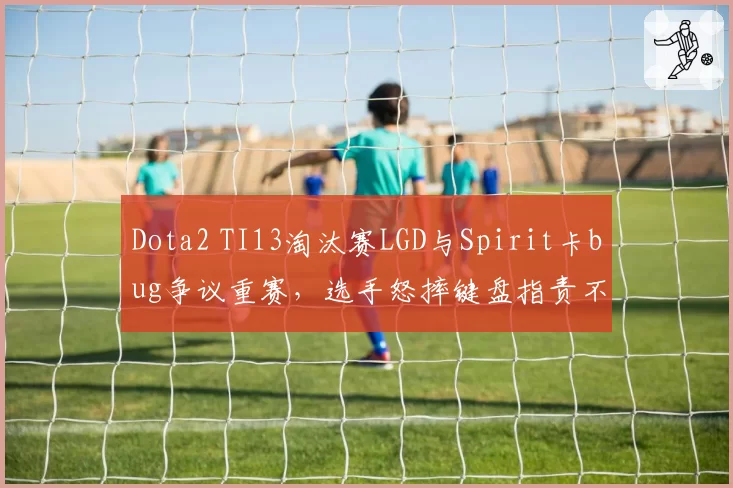 Dota2 TI13淘汰赛LGD与Spirit卡bug争议重赛，选手怒摔键盘指责不公
