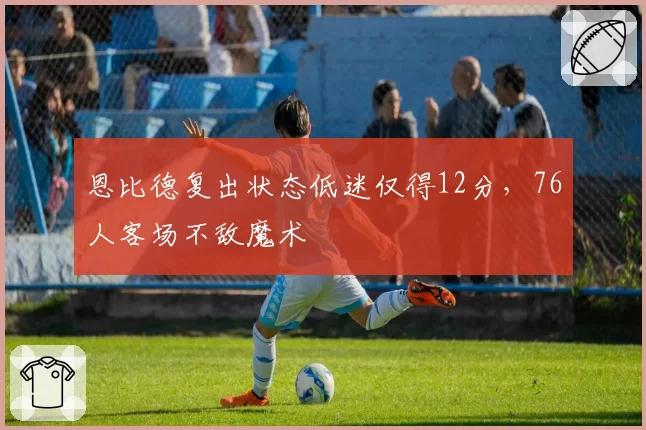 恩比德复出状态低迷仅得12分，76人客场不敌魔术