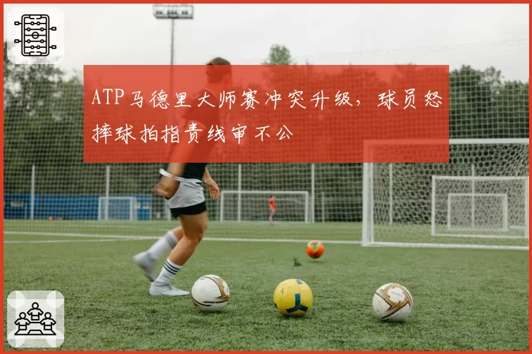 ATP马德里大师赛冲突升级，球员怒摔球拍指责线审不公