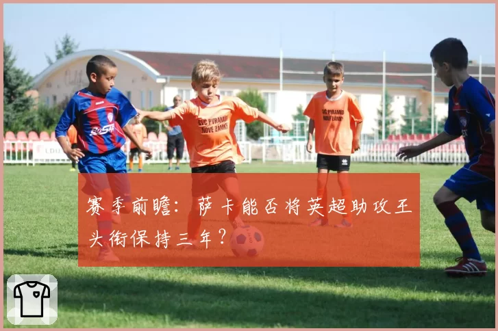 赛季前瞻：萨卡能否将英超助攻王头衔保持三年？