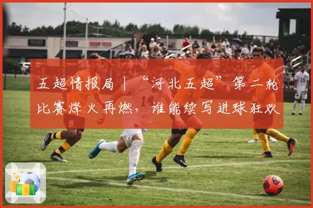 五超情报局丨“河北五超”第二轮比赛烽火再燃，谁能续写进球狂欢？点击解锁全部赛程→