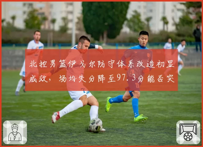 北控男篮伊戈尔防守体系改造初显成效，场均失分降至97.3分能否突破季后赛首轮