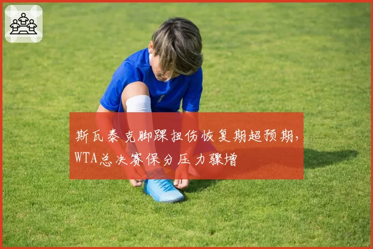 斯瓦泰克脚踝扭伤恢复期超预期，WTA总决赛保分压力骤增
