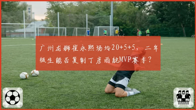 广州龙狮崔永熙场均20+5+5，二年级生能否复制丁彦雨航MVP赛季？