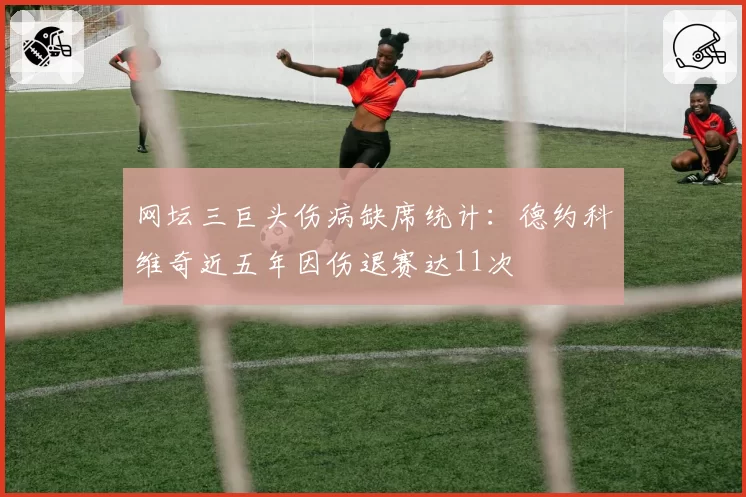 网坛三巨头伤病缺席统计：德约科维奇近五年因伤退赛达11次