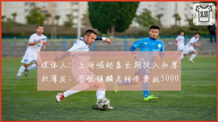 媒体人:上海崛起靠长期投入和厚积薄发,签张镇麟光转会费就5000万