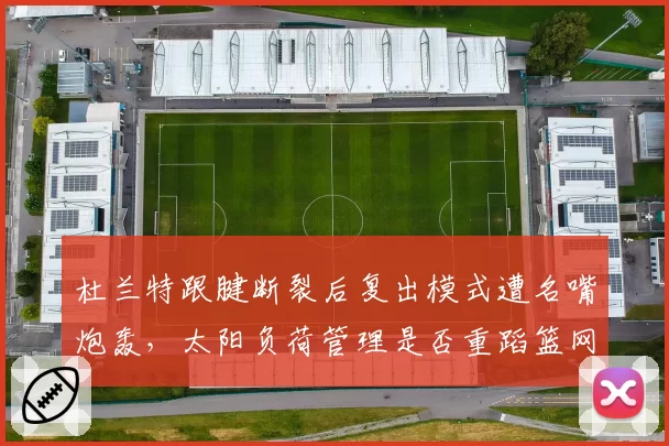 杜兰特跟腱断裂后复出模式遭名嘴炮轰，太阳负荷管理是否重蹈篮网覆辙？