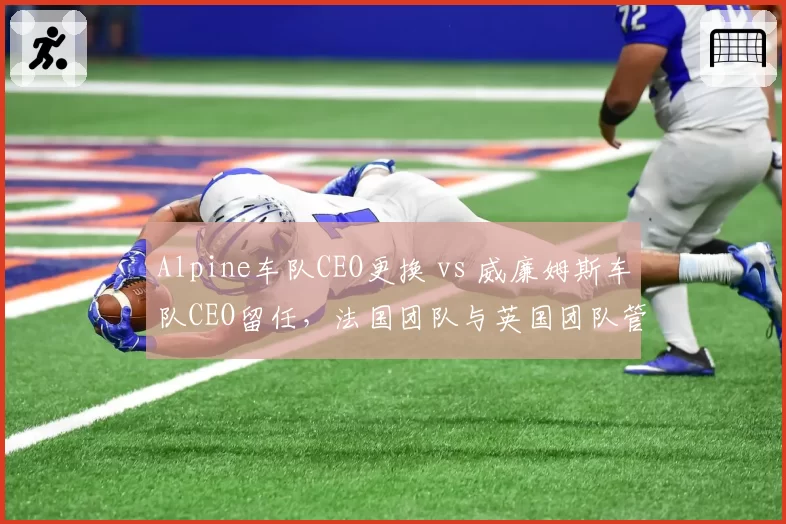 Alpine车队CEO更换 vs 威廉姆斯车队CEO留任，法国团队与英国团队管理风格对比