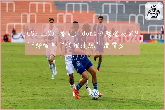 CS2 IEM科隆站：donk沙鹰爆头率91%却被判“预瞄违规”遭罚分