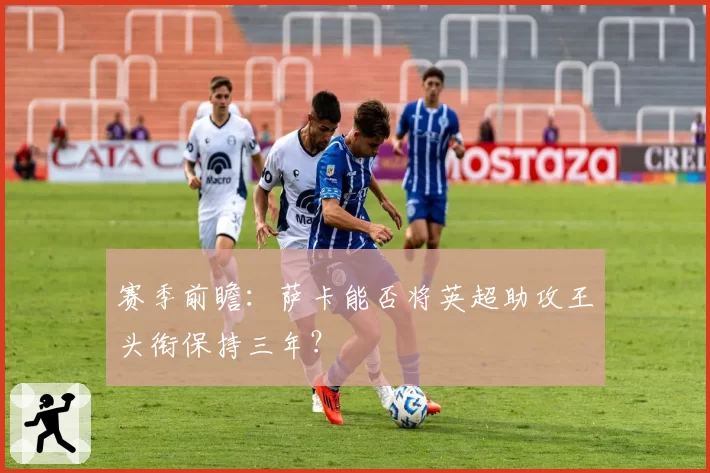 赛季前瞻：萨卡能否将英超助攻王头衔保持三年？