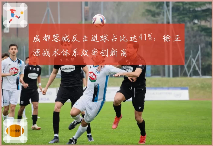 成都蓉城反击进球占比达41%，徐正源战术体系效率创新高