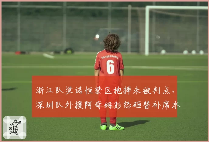 浙江队梁诺恒禁区抱摔未被判点，深圳队外援阿奇姆彭怒砸替补席水瓶