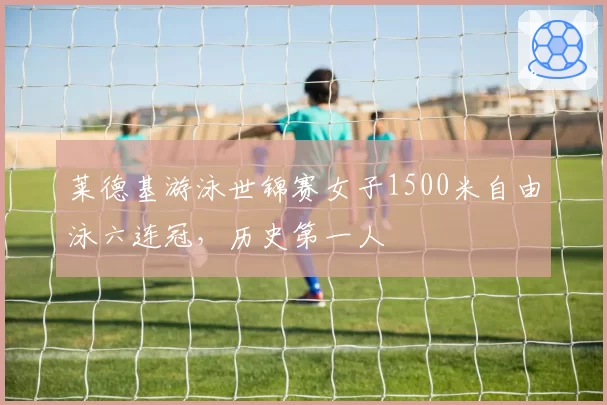 莱德基游泳世锦赛女子1500米自由泳六连冠，历史第一人
