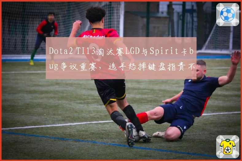 Dota2 TI13淘汰赛LGD与Spirit卡bug争议重赛，选手怒摔键盘指责不公