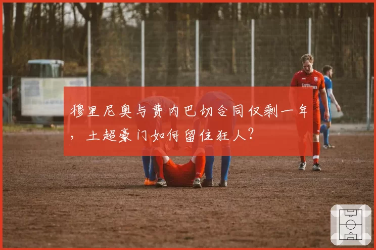 穆里尼奥与费内巴切合同仅剩一年，土超豪门如何留住狂人？