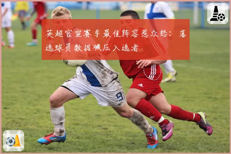 英超官宣赛季最佳阵容惹众怒：落选球员数据碾压入选者