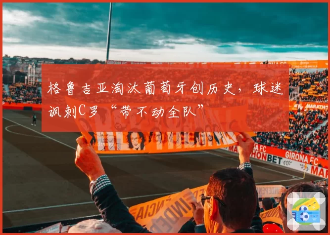 格鲁吉亚淘汰葡萄牙创历史,球迷讽刺C罗“带不动全队”