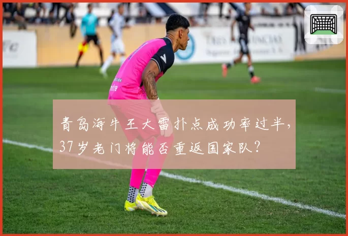青岛海牛王大雷扑点成功率过半，37岁老门将能否重返国家队？