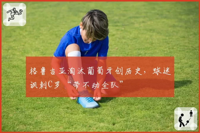 格鲁吉亚淘汰葡萄牙创历史，球迷讽刺C罗“带不动全队”