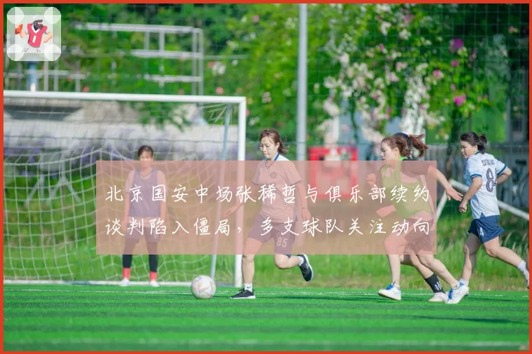 北京国安中场张稀哲与俱乐部续约谈判陷入僵局，多支球队关注动向