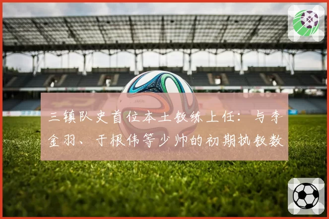 三镇队史首位本土教练上任：与李金羽、于根伟等少帅的初期执教数据横向对比