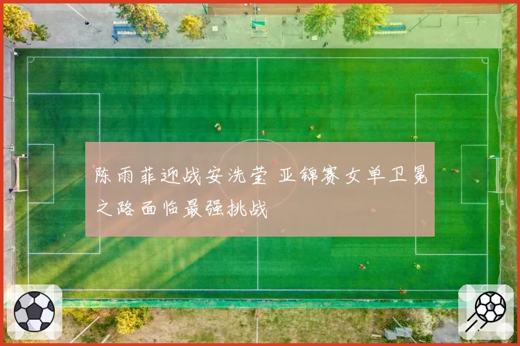 陈雨菲迎战安洗莹 亚锦赛女单卫冕之路面临最强挑战