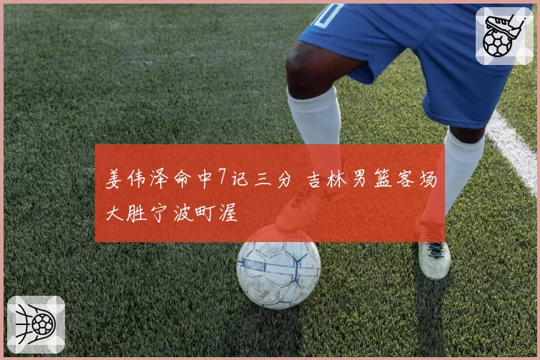 姜伟泽命中7记三分 吉林男篮客场大胜宁波町渥